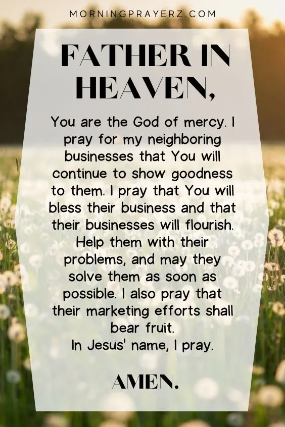 Father in heaven, You are the God of mercy. I pray for my neighboring businesses that You will continue to show goodness to them. I pray that You will bless their business and that their businesses will flourish. Help them with their problems, and may they solve them as soon as possible. I also pray that their marketing efforts shall bear fruit. In Jesus' name, I pray. Amen.