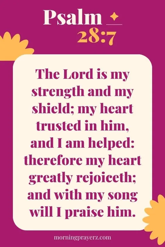 The Lord is my strength and my shield; my heart trusted in him, and I am helped: therefore my heart greatly rejoiceth; and with my song will I praise him. Psalm 28:7