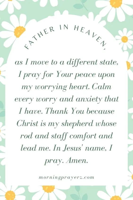 Father in heaven, as I move to a different state, I pray for Your peace upon my worrying heart. Calm every worry and anxiety that I have. Thank You because Christ is my shepherd whose rod and staff comfort and lead me. In Jesus' name, I pray. Amen.