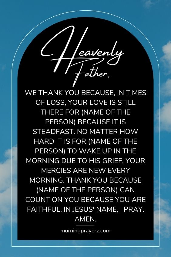 Heavenly Father, we thank You because, in times of loss, Your love is still there for (name of the person) because it is steadfast. No matter how hard it is for (name of the person) to wake up in the morning due to his grief, Your mercies are new every morning. Thank You because (name of the person) can count on You because You are faithful. In Jesus' name, I pray. Amen.