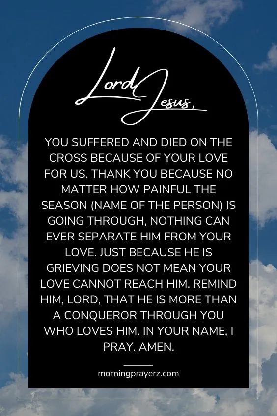Lord Jesus, You suffered and died on the cross because of Your love for us. Thank You because no matter how painful the season (name of the person) is going through, nothing can ever separate him from Your love. Just because he is grieving does not mean Your love cannot reach him. Remind him, Lord, that he is more than a conqueror through You who loves him. In Your name, I pray. Amen.