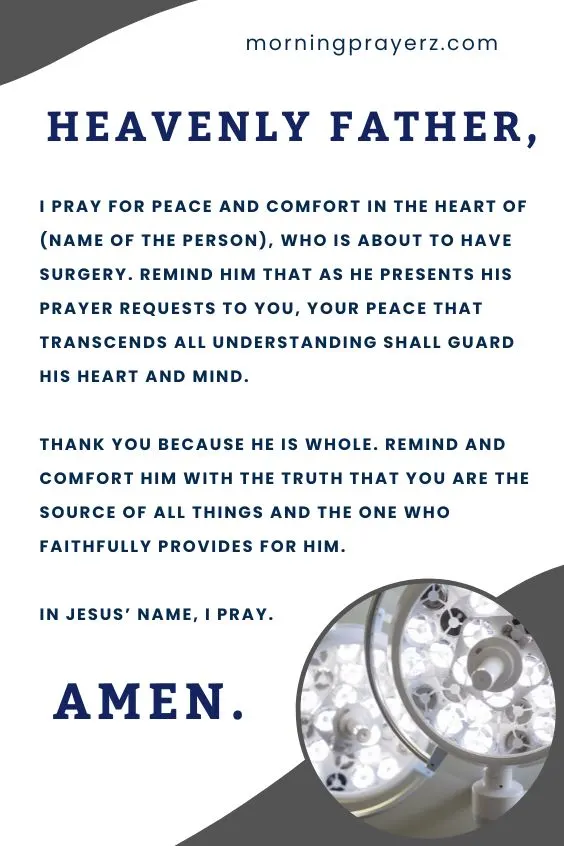 Heavenly Father, I pray for peace and comfort in the heart of (name of the person), who is about to have surgery. Remind him that as he presents his prayer requests to You, Your peace that transcends all understanding shall guard his heart and mind. Thank You because He is whole. Remind and comfort him with the truth that You are the source of all things and the One Who faithfully provides for him. In Jesus&rsquo; name, I pray. Amen.
