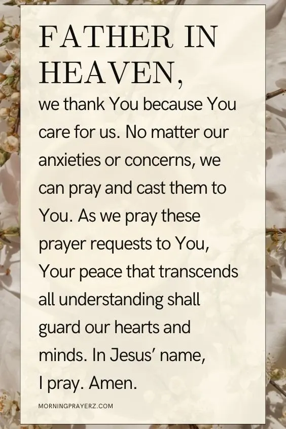 Father in heaven, we thank You because You care for us. No matter our anxieties or concerns, we can pray and cast them to You. As we pray these prayer requests to You, Your peace that transcends all understanding shall guard our hearts and minds. In Jesus&rsquo; name, I pray. Amen.