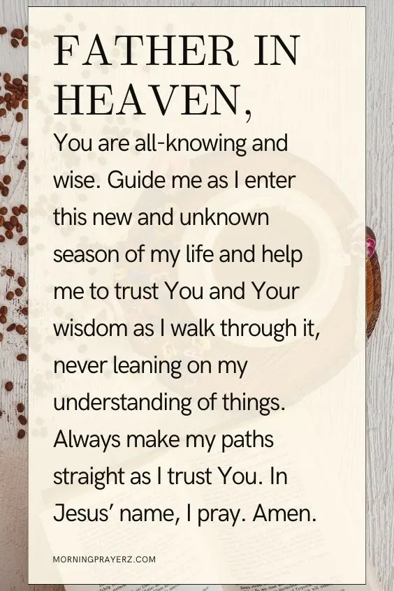 Father in heaven, You are all-knowing and wise. Guide me as I enter this new and unknown season of my life and help me to trust You and Your wisdom as I walk through it, never leaning on my understanding of things. Always make my paths straight as I trust You. In Jesus&rsquo; name, I pray. Amen.