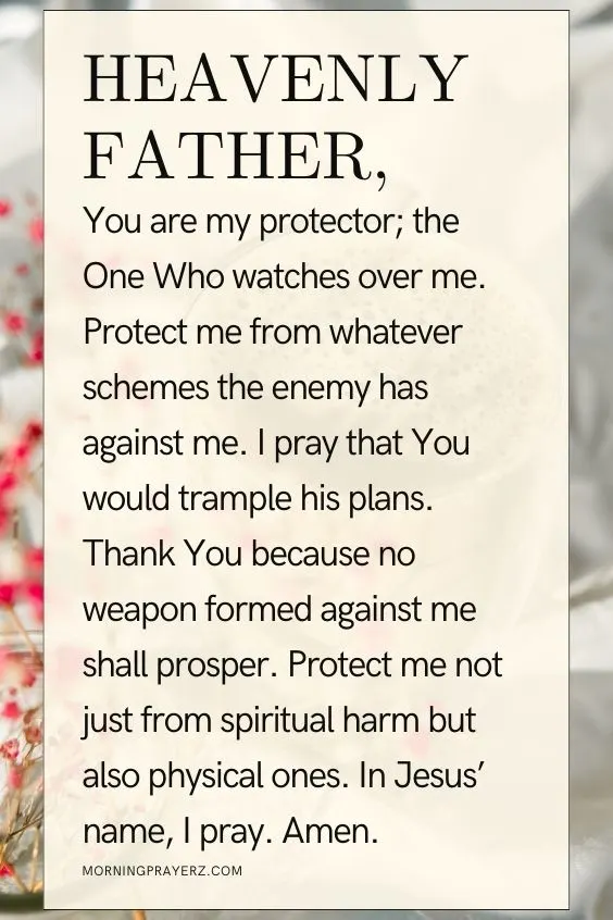 Heavenly Father, You are my protector; the One Who watches over me. Protect me from whatever schemes the enemy has against me. I pray that You would trample his plans. Thank You because no weapon formed against me shall prosper. Protect me not just from spiritual harm but also physical ones. In Jesus&rsquo; name, I pray. Amen.