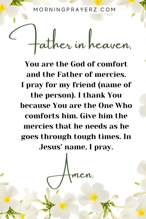 Father in heaven, You are the God of comfort and the Father of mercies. I pray for my friend (name of the person). I thank You because You are the One Who comforts him. Give him the mercies that he needs as he goes through tough times. In Jesus&rsquo; name, I pray. Amen.
