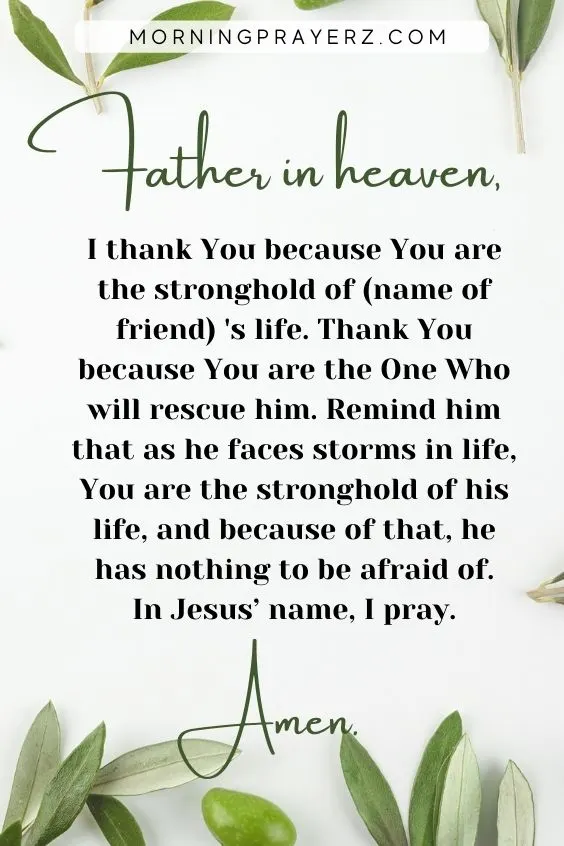 Father in heaven, I thank You because You are the stronghold of (name of friend) 's life. Thank You because You are the One Who will rescue him. Remind him that as he faces storms in life, You are the stronghold of his life, and because of that, he has nothing to be afraid of. In Jesus&rsquo; name, I pray. Amen.