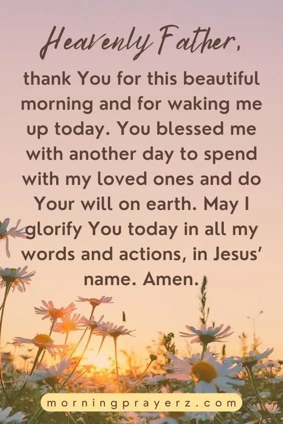 Heavenly Father, thank You for this beautiful morning and for waking me up today. You blessed me with another day to spend with my loved ones and do Your will on earth. May I glorify You today in all my words and actions, in Jesus&rsquo; name. Amen.