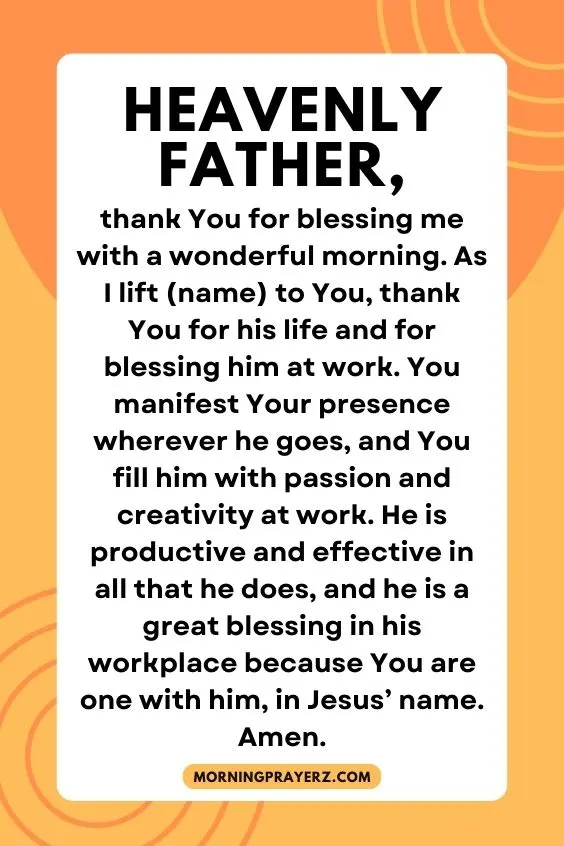 Heavenly Father, thank You for blessing me with a wonderful morning. As I lift (name) to You, thank You for his life and for blessing him at work. You manifest Your presence wherever he goes, and You fill him with passion and creativity at work. He is productive and effective in all that he does, and he is a great blessing in his workplace because You are one with him, in Jesus&rsquo; name. Amen.
