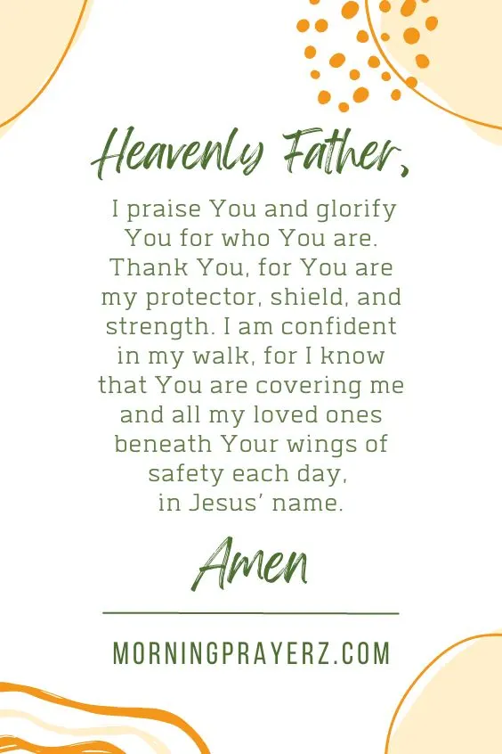 Heavenly Father, I praise You and glorify You for who You are. Thank You, for You are my protector, shield, and strength. I am confident in my walk, for I know that You are covering me and all my loved ones beneath Your wings of safety each day, in Jesus&rsquo; name. Amen.