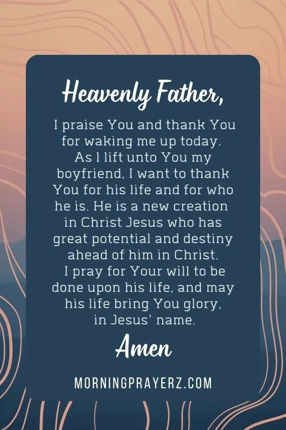 Heavenly Father, I praise You and thank You for waking me up today. As l lift unto You my boyfriend, I want to thank You for his life and for who he is. He is a new creation in Christ Jesus who has great potential and destiny ahead of him in Christ. I pray for Your will to be done upon his life, and may his life bring You glory, in Jesus&rsquo; name. Amen.