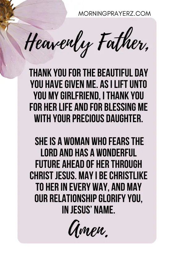 Heavenly Father, thank You for the beautiful day You have given me. As I lift unto You my girlfriend, I thank You for her life and for blessing me with Your precious daughter. She is a woman who fears the Lord and has a wonderful future ahead of her through Christ Jesus. May I be Christlike to her in every way, and may our relationship glorify You, in Jesus&rsquo; name. Amen.