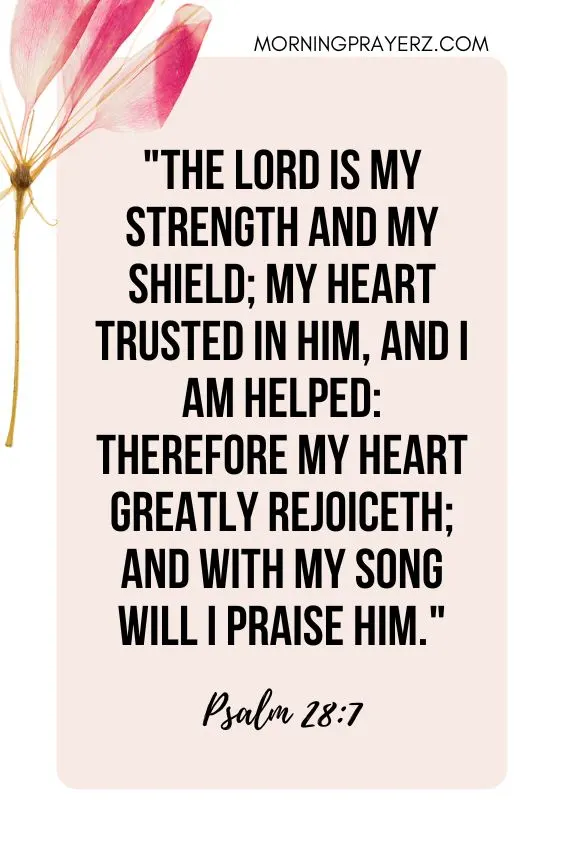 The Lord is my strength and my shield; my heart trusted in him, and I am helped: therefore my heart greatly rejoiceth; and with my song will I praise him.
