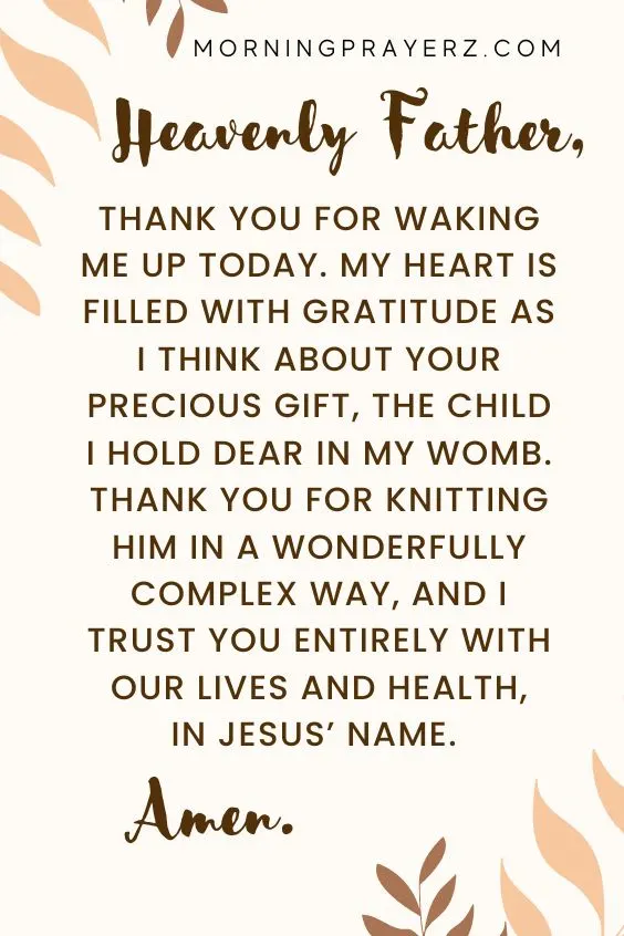 Heavenly Father, thank You for waking me up today. My heart is filled with gratitude as I think about Your precious gift, the child I hold dear in my womb. Thank You for knitting him in a wonderfully complex way, and I trust You entirely with our lives and health, in Jesus&rsquo; name. Amen.