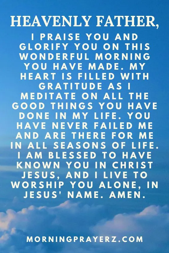 Heavenly Father, I praise You and glorify You on this wonderful morning You have made. My heart is filled with gratitude as I meditate on all the good things You have done in my life. You have never failed me and are there for me in all seasons of life. I am blessed to have known You in Christ Jesus, and I live to worship You alone, in Jesus' name. Amen.