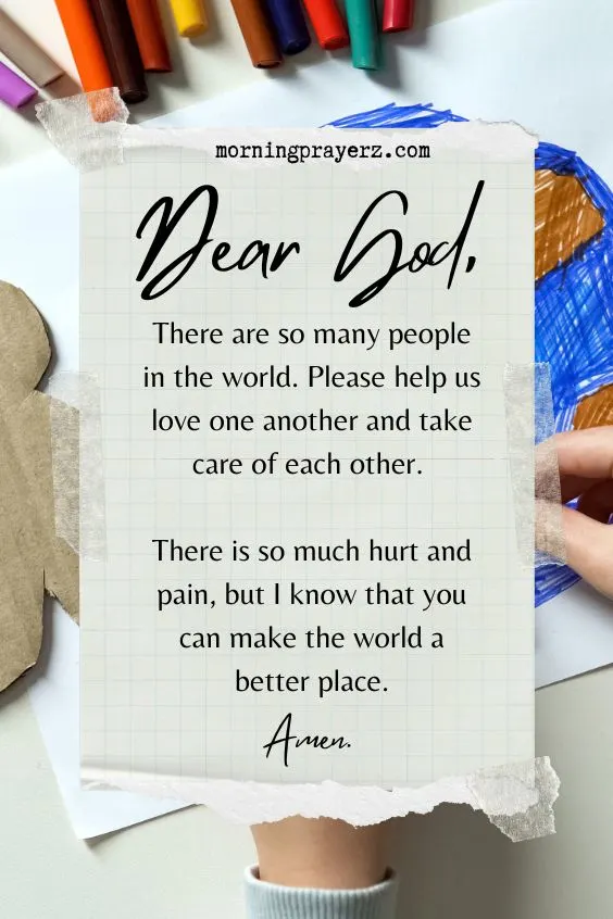 Dear God, There are so many people in the world. Please help us love one another and take care of each other. There is so much hurt and pain, but I know that you can make the world a better place. Amen.