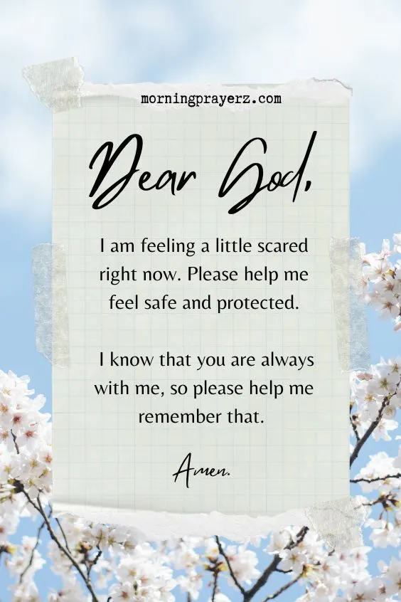 Dear God, I am feeling a little scared right now. Please help me feel safe and protected. I know that you are always with me, so please help me remember that. Amen.