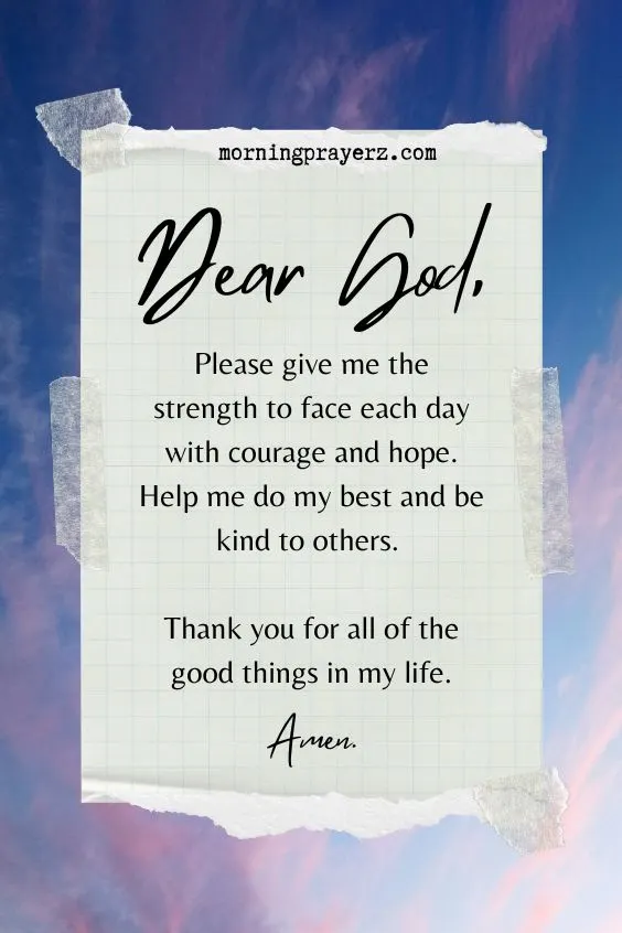 Dear God, Please give me the strength to face each day with courage and hope. Help me do my best and be kind to others. Thank you for all of the good things in my life. Amen.