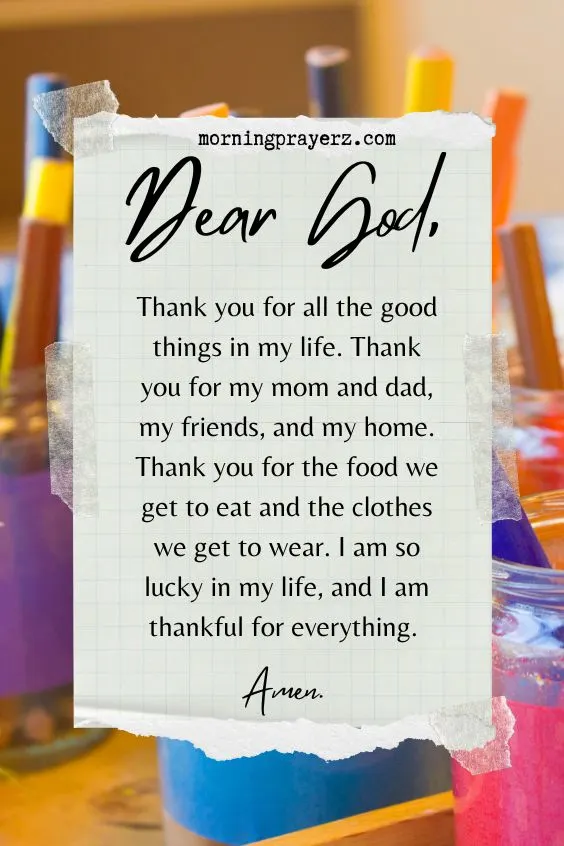 Dear God, Thank you for all the good things in my life. Thank you for my mom and dad, my friends, and my home. Thank you for the food we get to eat and the clothes we get to wear. I am so lucky in my life, and I am thankful for everything. Amen.