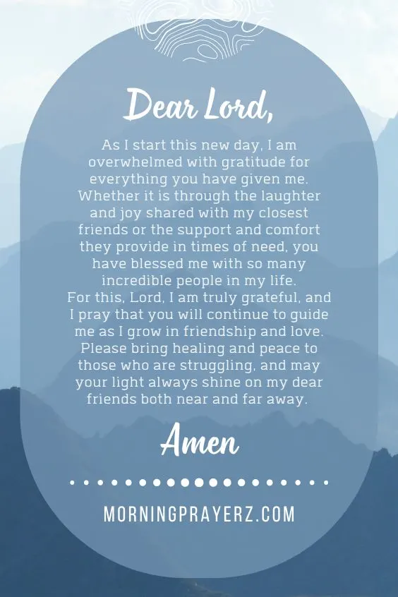 Dear God, As I start this new day, I am overwhelmed with gratitude for everything you have given me. Whether it is through the laughter and joy shared with my closest friends or the support and comfort they provide in times of need, you have blessed me with so many incredible people in my life.