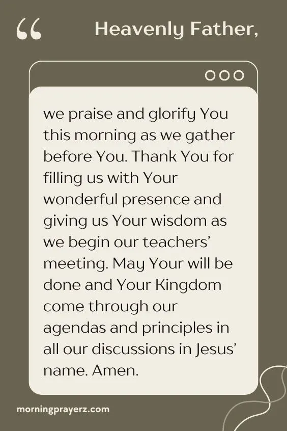Heavenly Father, we praise and glorify You this morning as we gather before You. Thank You for filling us with Your wonderful presence and giving us Your wisdom as we begin our teachers&rsquo; meeting. May Your will be done and Your Kingdom come through our agendas and principles in all our discussions in Jesus&rsquo; name. Amen.