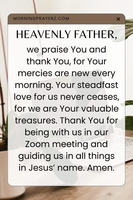 Heavenly Father, we praise You and thank You, for Your mercies are new every morning. Your steadfast love for us never ceases, for we are Your valuable treasures. Thank You for being with us in our Zoom meeting and guiding us in all things in Jesus&rsquo; name. Amen.