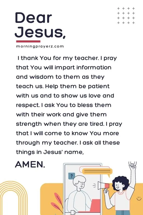 Dear Jesus, I thank You for my teacher. I pray that You will impart information and wisdom to them as they teach us. Help them be patient with us and to show us love and respect. I ask You to bless them with their work and give them strength when they are tired. I pray that I will come to know You more through my teacher. I ask all these things in Jesus' name, Amen.