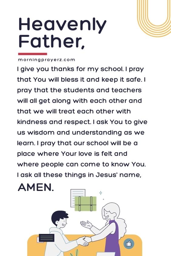 Heavenly Father, I give you thanks for my school. I pray that You will bless it and keep it safe. I pray that the students and teachers will all get along with each other and that we will treat each other with kindness and respect. I ask You to give us wisdom and understanding as we learn. I pray that our school will be a place where Your love is felt and where people can come to know You. I ask all these things in Jesus' name, Amen.