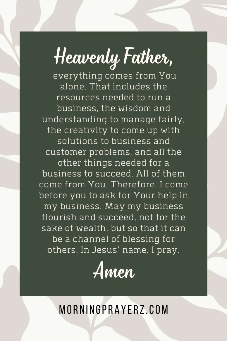 Heavenly Father, everything comes from You alone. That includes the resources needed to run a business, the wisdom and understanding to manage fairly, the creativity to come up with solutions to business and customer problems, and all the other things needed for a business to succeed. All of them come from You. Therefore, I come before you to ask for Your help in my business. May my business flourish and succeed, not for the sake of wealth, but so that it can be a channel of blessing for others. In Jesus’ name, I pray. Amen.