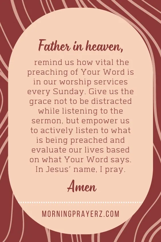Father in heaven, remind us how vital the preaching of Your Word is in our worship services every Sunday. Give us the grace not to be distracted while listening to the sermon, but empower us to actively listen to what is being preached and evaluate our lives based on what Your Word says. In Jesus’ name, I pray. Amen.