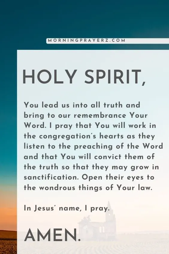 Holy Spirit, You lead us into all truth and bring to our remembrance Your Word. I pray that You will work in the congregation’s hearts as they listen to the preaching of the Word and that You will convict them of the truth so that they may grow in sanctification. Open their eyes to the wondrous things of Your law. In Jesus’ name, I pray. Amen.