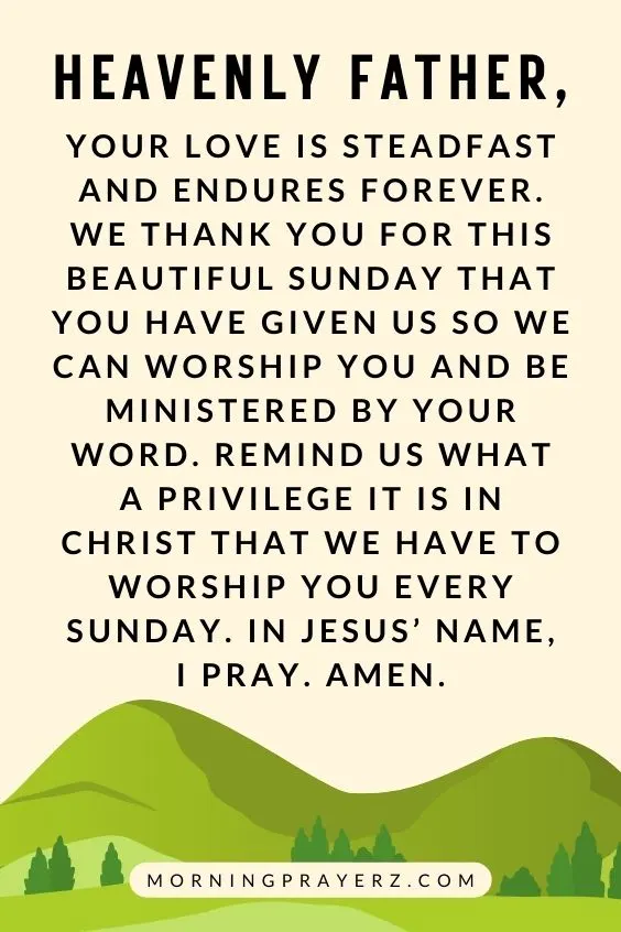 Heavenly Father, Your love is steadfast and endures forever. We thank You for this beautiful Sunday that You have given us so we can worship You and be ministered by Your Word. Remind us what a privilege it is in Christ that we have to worship You every Sunday. In Jesus&rsquo; name, I pray. Amen.