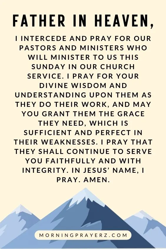 Father in heaven, I intercede and pray for our pastors and ministers who will minister to us this Sunday in our church service. I pray for Your divine wisdom and understanding upon them as they do their work, and may you grant them the grace they need, which is sufficient and perfect in their weaknesses. I pray that they shall continue to serve you faithfully and with integrity. In Jesus&rsquo; name, I pray. Amen.