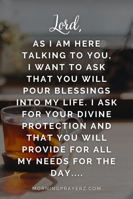 "Lord, as I am here talking to you, I want to ask that you will pour blessings into my life. I ask for your divine protection and that you will provide for all my needs for the day…."