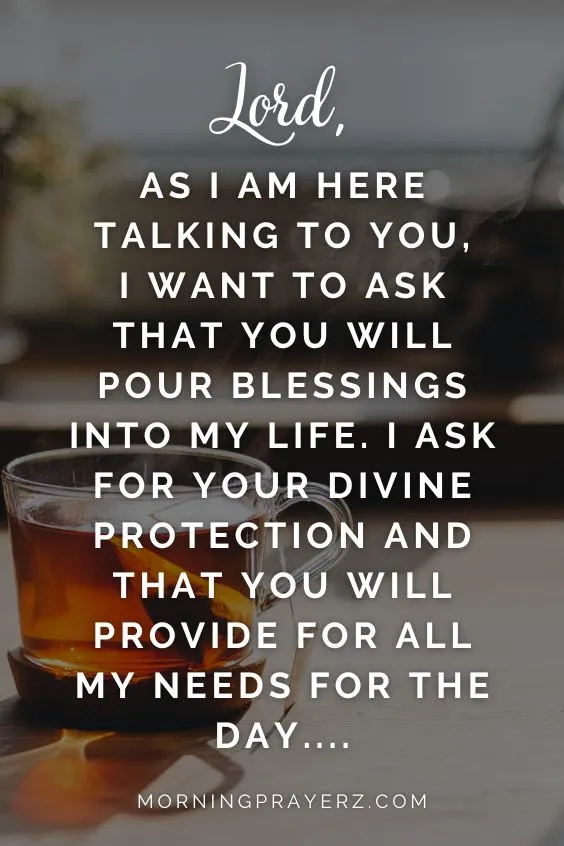 "Lord, as I am here talking to you, I want to ask that you will pour blessings into my life. I ask for your divine protection and that you will provide for all my needs for the day…."