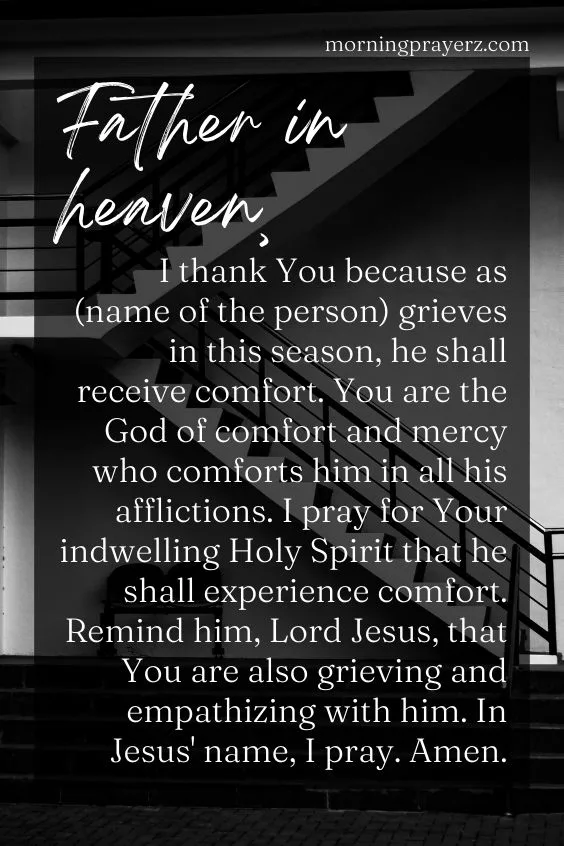 Father in heaven, I thank You because as (name of the person) grieves in this season, he shall receive comfort. You are the God of comfort and mercy who comforts him in all his afflictions. I pray for Your indwelling Holy Spirit that he shall experience comfort. Remind him, Lord Jesus, that You are also grieving and empathizing with him. In Jesus' name, I pray. Amen.