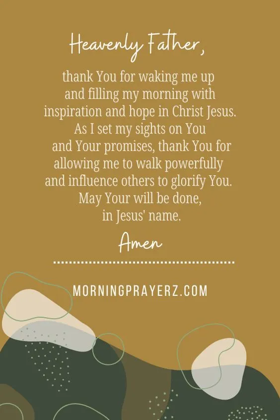 Heavenly Father, thank You for waking me up and filling my morning with inspiration and hope in Christ Jesus. As I set my sights on You and Your promises, thank You for allowing me to walk powerfully and influence others to glorify You. May Your will be done, in Jesus' name. Amen.