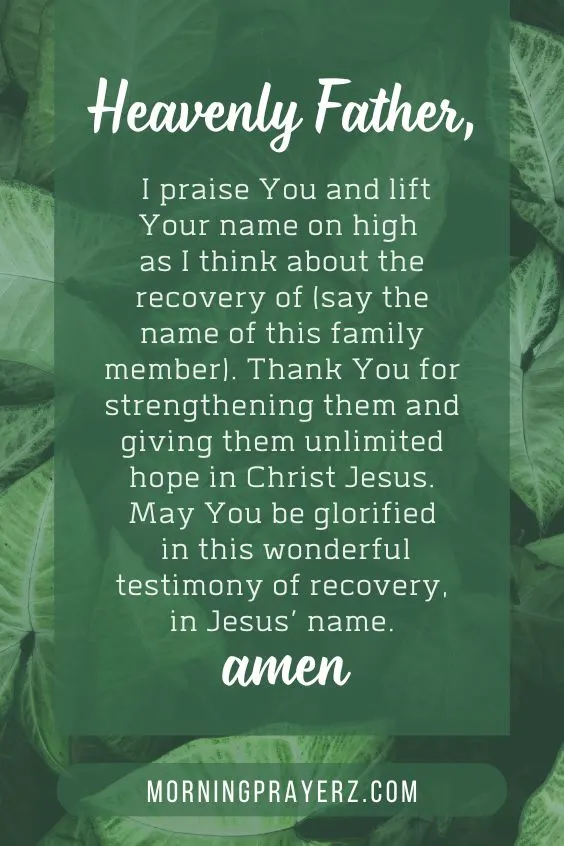 Heavenly Father, I praise You and lift Your name on high as I think about the recovery of (say the name of this family member). Thank You for strengthening them and giving them unlimited hope in Christ Jesus. May You be glorified in this wonderful testimony of recovery, in Jesus&rsquo; name. Amen.