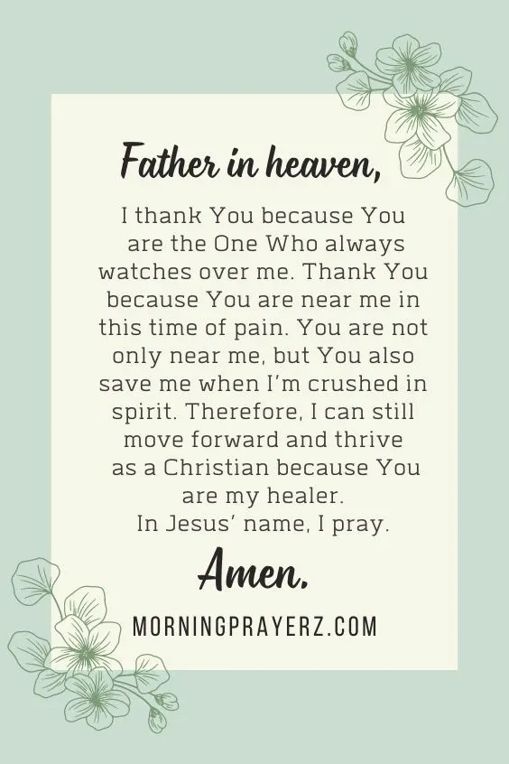 Father in heaven, I thank You because You are the One Who always watches over me. Thank You because You are near me in this time of pain. You are not only near me, but You also save me when I&rsquo;m crushed in spirit. Therefore, I can still move forward and thrive as a Christian because You are my healer. In Jesus&rsquo; name, I pray. Amen.