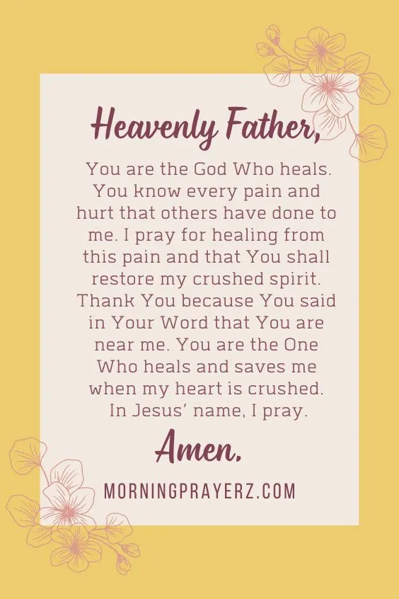 Heavenly Father, You are the God Who heals. You know every pain and hurt that others have done to me. I pray for healing from this pain and that You shall restore my crushed spirit. Thank You because You said in Your Word that You are near me. You are the One Who heals and saves me when my heart is crushed. In Jesus&rsquo; name, I pray. Amen.