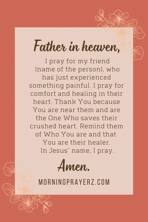 Father in heaven, I pray for my friend (name of the person), who has just experienced something painful. I pray for comfort and healing in their heart. Thank You because You are near them and are the One Who saves their crushed heart. Remind them of Who You are and that You are their healer. In Jesus&rsquo; name, I pray. Amen.