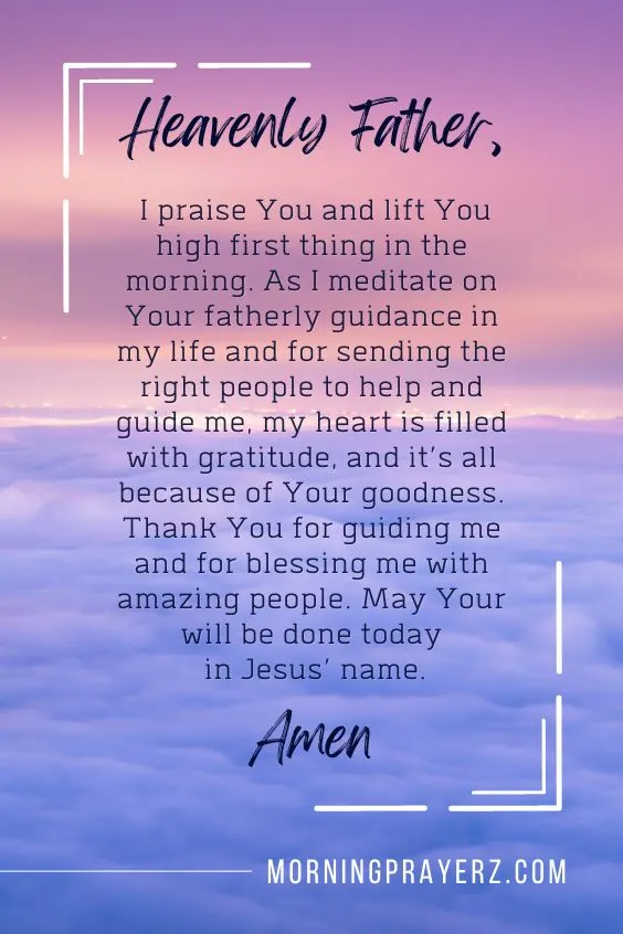Heavenly Father, I praise You and lift You high first thing in the morning. As I meditate on Your fatherly guidance in my life and for sending the right people to help and guide me, my heart is filled with gratitude, and it&rsquo;s all because of Your goodness. Thank You for guiding me and for blessing me with amazing people. May Your will be done today in Jesus&rsquo; name. Amen.