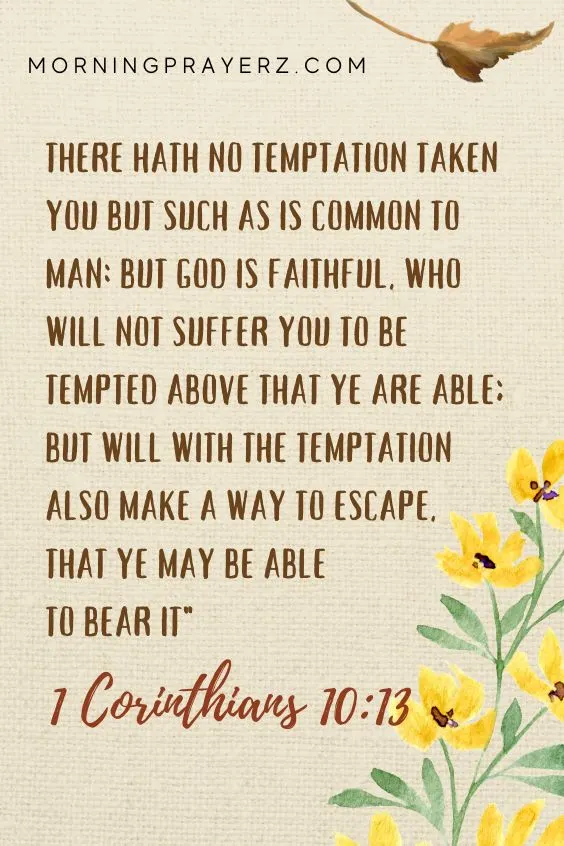 There hath no temptation taken you but such as is common to man: but God is faithful, who will not suffer you to be tempted above that ye are able; but will with the temptation also make a way to escape, that ye may be able to bear it" - 1 Corinthians 10:13