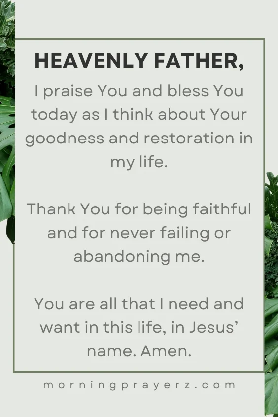 Heavenly Father, I praise You and bless You today as I think about Your goodness and restoration in my life. Thank You for being faithful and for never failing or abandoning me. You are all that I need and want in this life, in Jesus&rsquo; name. Amen.