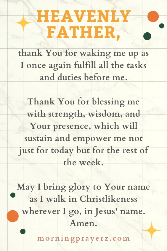 Heavenly Father, thank You for waking me up as I once again fulfill all the tasks and duties before me. Thank You for blessing me with strength, wisdom, and Your presence, which will sustain and empower me not just for today but for the rest of the week. May I bring glory to Your name as I walk in Christlikeness wherever I go, in Jesus' name. Amen.