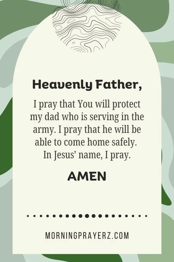 Heavenly Father, I pray that You will protect my dad who is serving in the army. I pray that he will be able to come home safely. In Jesus&rsquo; name, I pray. Amen.
