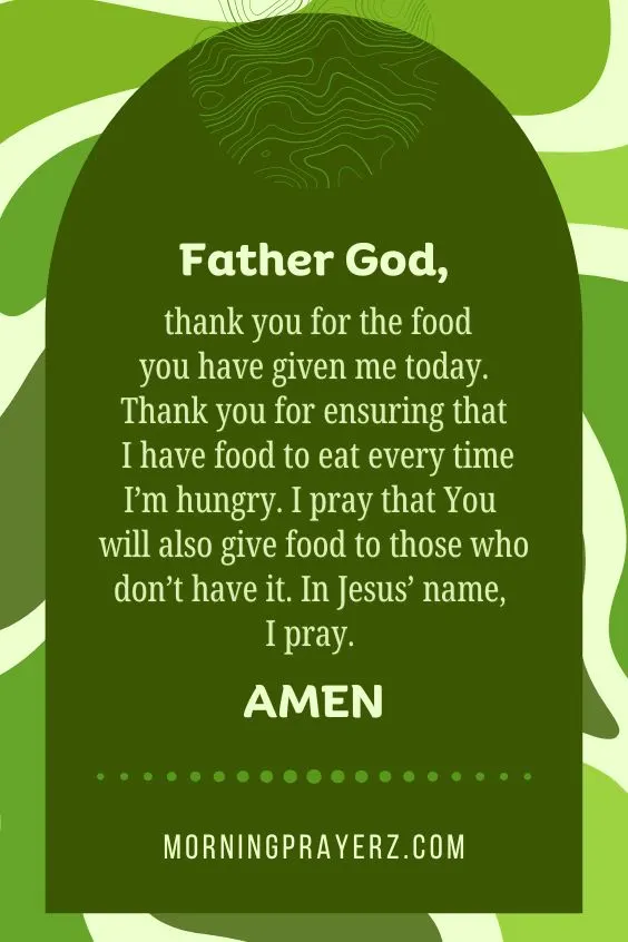 Father God, thank you for the food you have given me today. Thank you for ensuring that I have food to eat every time I&rsquo;m hungry. I pray that You will also give food to those who don&rsquo;t have it. In Jesus&rsquo; name, I pray. Amen.
