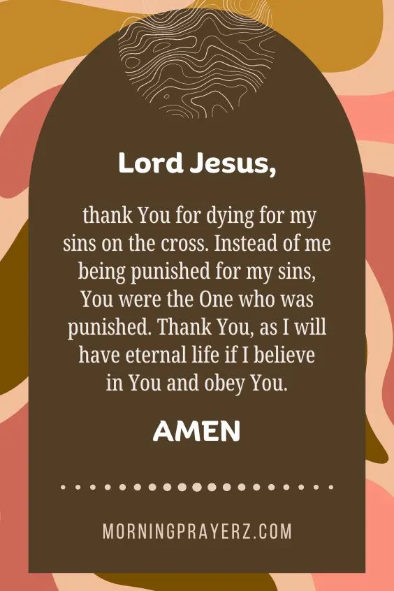 Lord Jesus, thank You for dying for my sins on the cross. Instead of me being punished for my sins, You were the One who was punished. Thank You, as I will have eternal life if I believe in You and obey You. Amen.