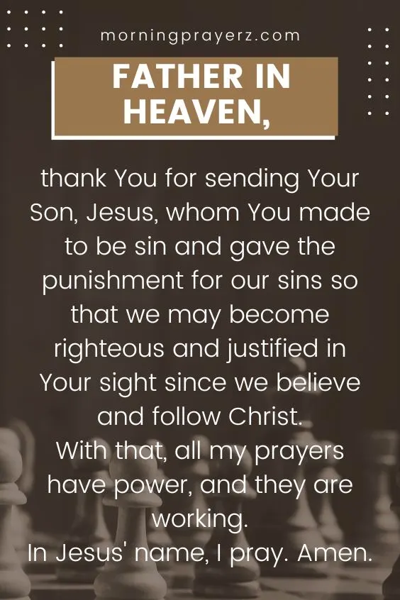 Father in heaven, thank You for sending Your Son, Jesus, whom You made to be sin and gave the punishment for our sins so that we may become righteous and justified in Your sight since we believe and follow Christ. With that, all my prayers have power, and they are working. In Jesus' name, I pray. Amen.