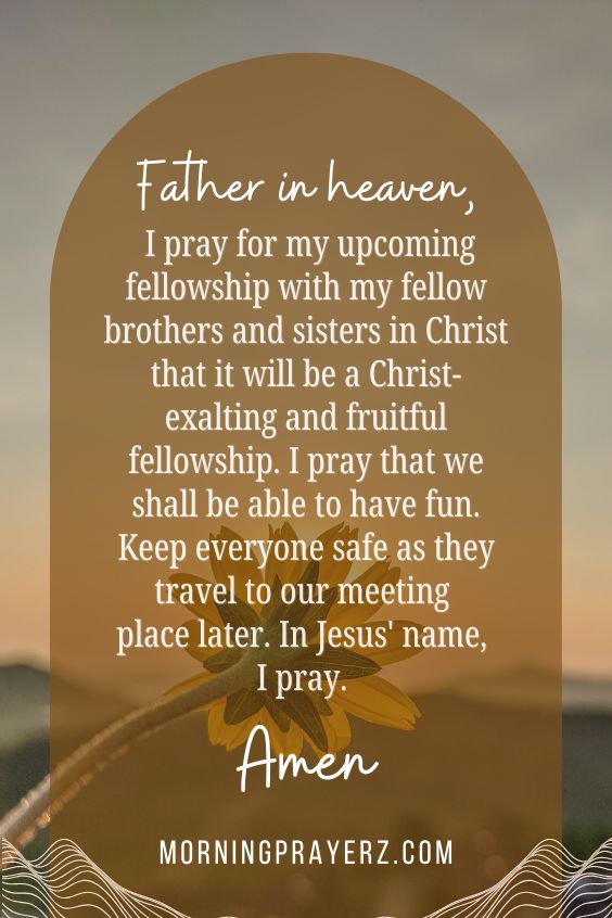 Father in heaven, I pray for my upcoming fellowship with my fellow brothers and sisters in Christ that it will be a Christ-exalting and fruitful fellowship. I pray that we shall be able to have fun. Keep everyone safe as they travel to our meeting place later. In Jesus' name, I pray. Amen.